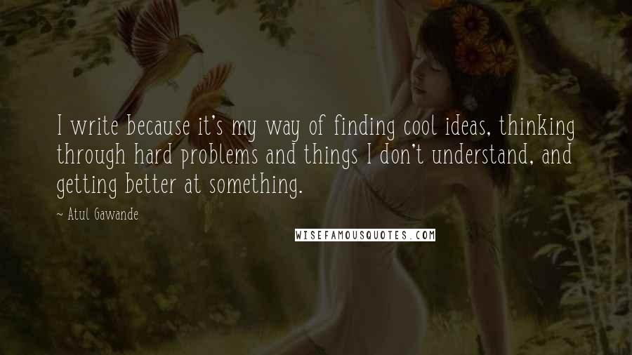 Atul Gawande Quotes: I write because it's my way of finding cool ideas, thinking through hard problems and things I don't understand, and getting better at something.