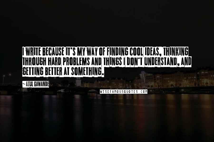 Atul Gawande Quotes: I write because it's my way of finding cool ideas, thinking through hard problems and things I don't understand, and getting better at something.