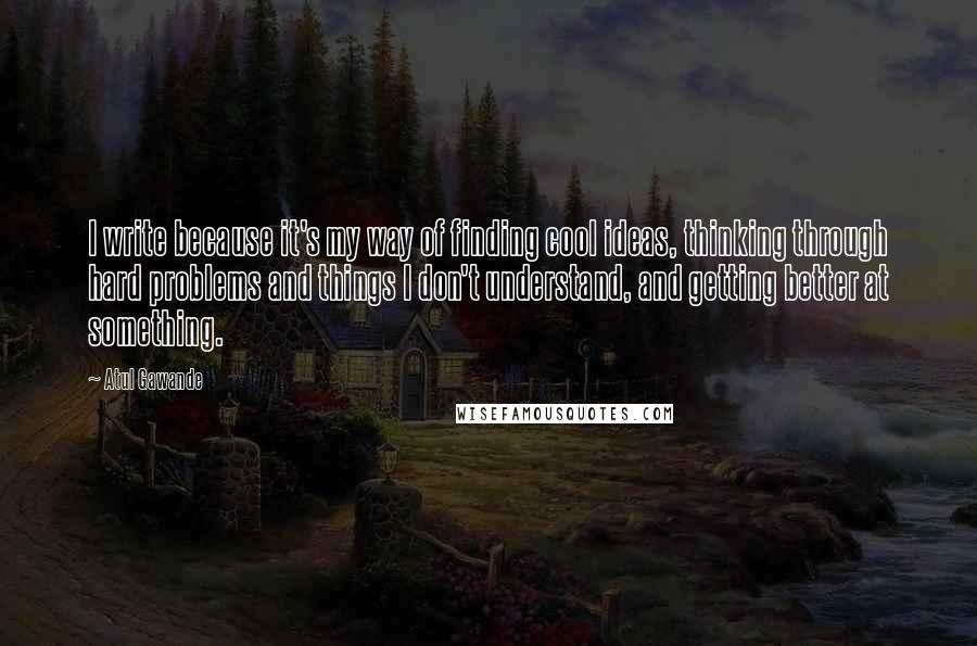 Atul Gawande Quotes: I write because it's my way of finding cool ideas, thinking through hard problems and things I don't understand, and getting better at something.