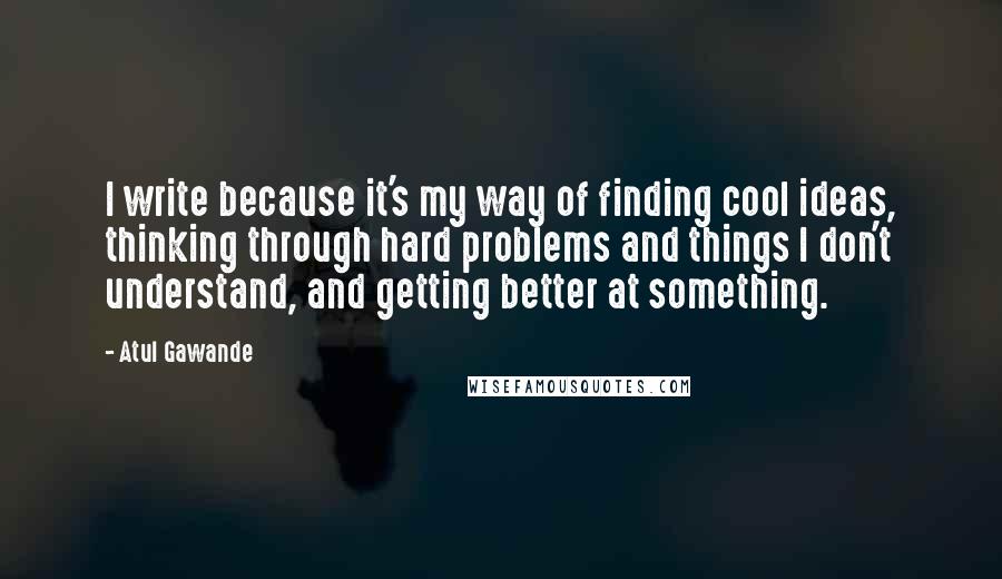 Atul Gawande Quotes: I write because it's my way of finding cool ideas, thinking through hard problems and things I don't understand, and getting better at something.