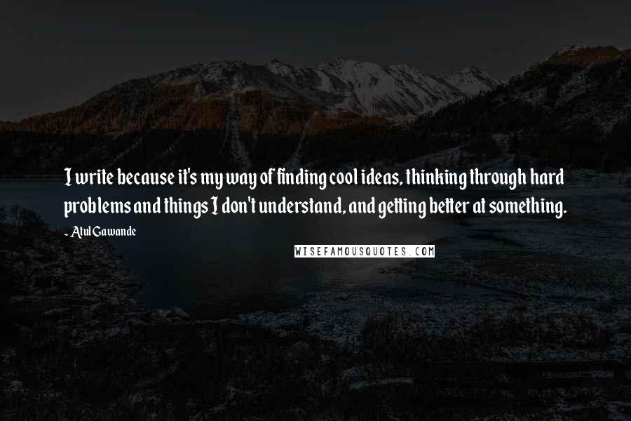 Atul Gawande Quotes: I write because it's my way of finding cool ideas, thinking through hard problems and things I don't understand, and getting better at something.