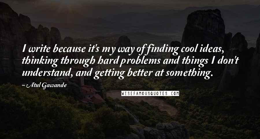 Atul Gawande Quotes: I write because it's my way of finding cool ideas, thinking through hard problems and things I don't understand, and getting better at something.