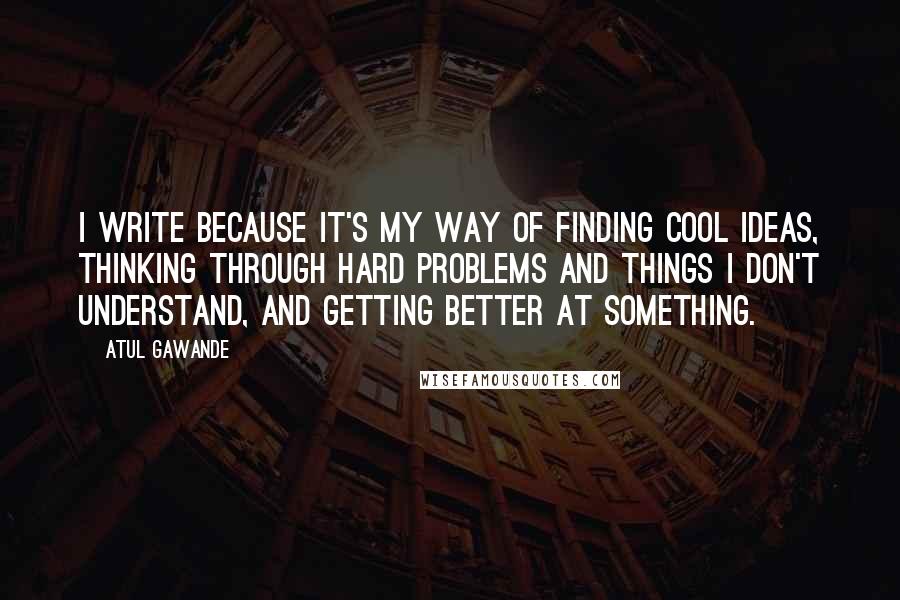 Atul Gawande Quotes: I write because it's my way of finding cool ideas, thinking through hard problems and things I don't understand, and getting better at something.