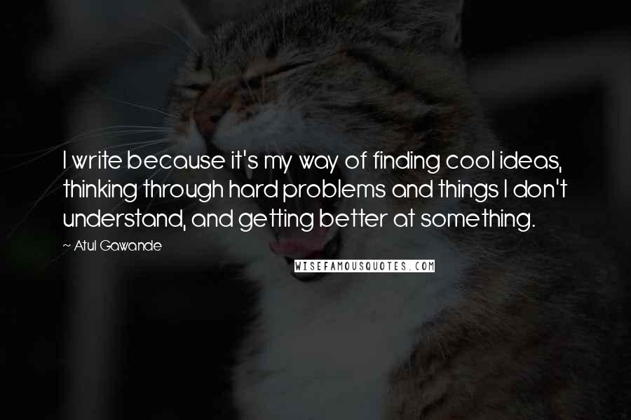 Atul Gawande Quotes: I write because it's my way of finding cool ideas, thinking through hard problems and things I don't understand, and getting better at something.