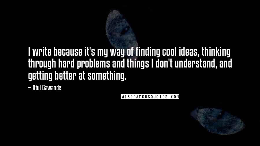 Atul Gawande Quotes: I write because it's my way of finding cool ideas, thinking through hard problems and things I don't understand, and getting better at something.