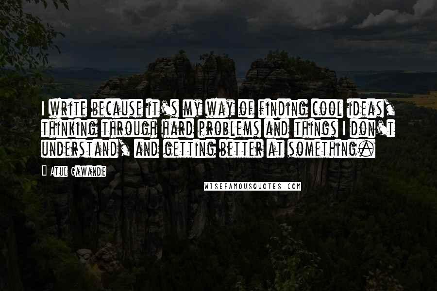 Atul Gawande Quotes: I write because it's my way of finding cool ideas, thinking through hard problems and things I don't understand, and getting better at something.