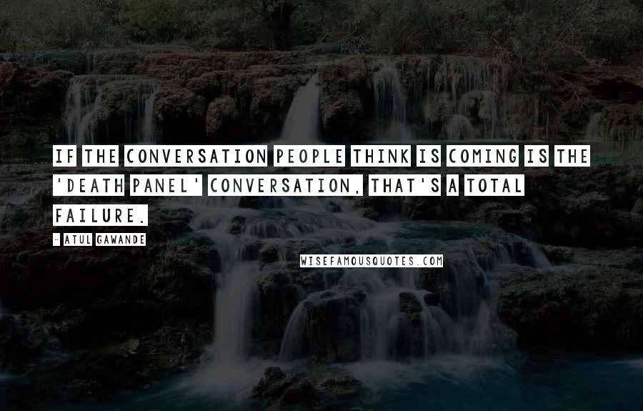 Atul Gawande Quotes: If the conversation people think is coming is the 'death panel' conversation, that's a total failure.