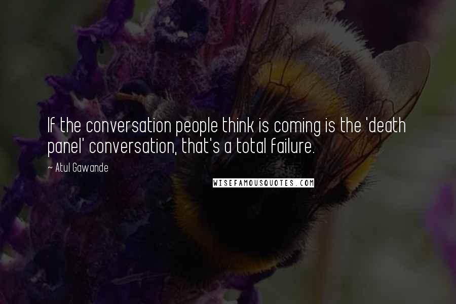 Atul Gawande Quotes: If the conversation people think is coming is the 'death panel' conversation, that's a total failure.