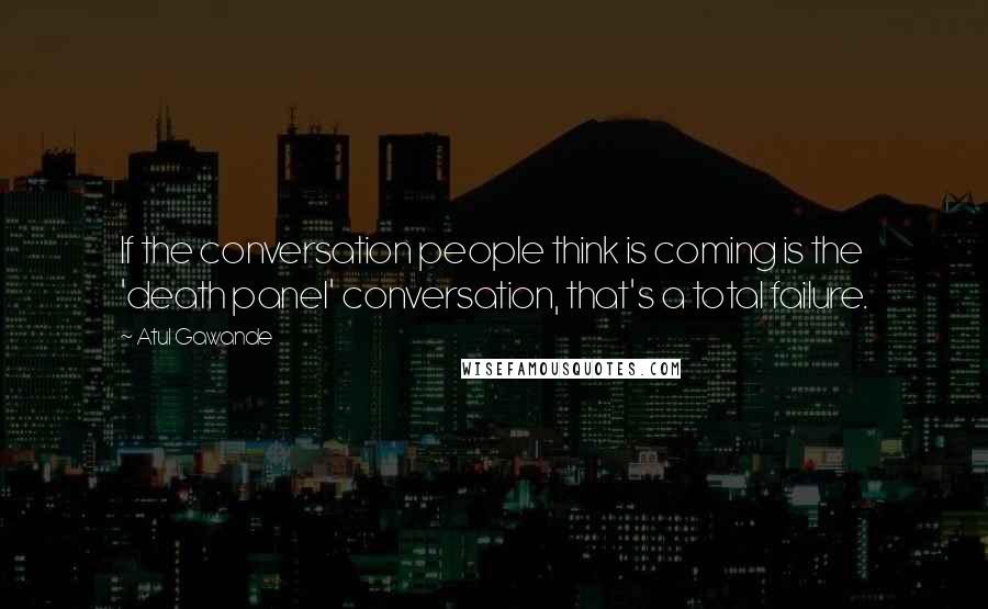 Atul Gawande Quotes: If the conversation people think is coming is the 'death panel' conversation, that's a total failure.