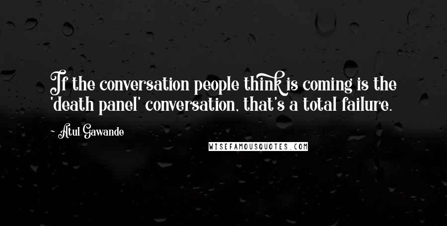 Atul Gawande Quotes: If the conversation people think is coming is the 'death panel' conversation, that's a total failure.