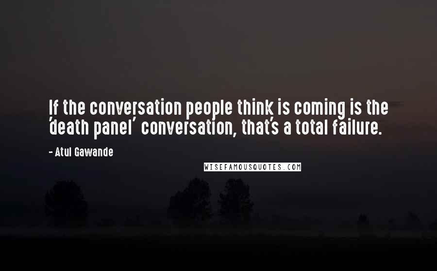 Atul Gawande Quotes: If the conversation people think is coming is the 'death panel' conversation, that's a total failure.