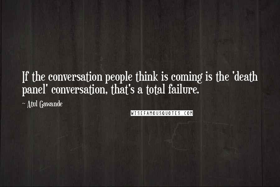Atul Gawande Quotes: If the conversation people think is coming is the 'death panel' conversation, that's a total failure.