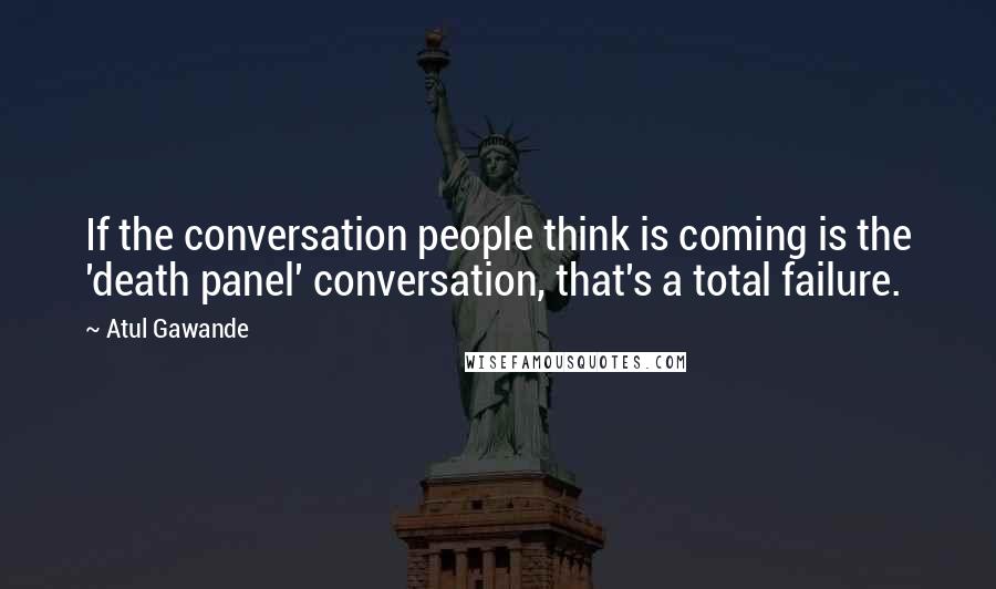 Atul Gawande Quotes: If the conversation people think is coming is the 'death panel' conversation, that's a total failure.