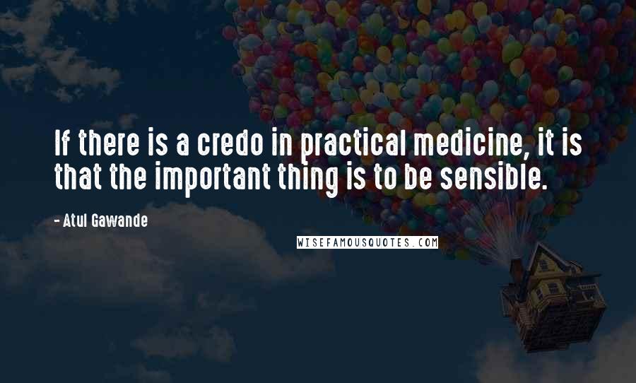 Atul Gawande Quotes: If there is a credo in practical medicine, it is that the important thing is to be sensible.