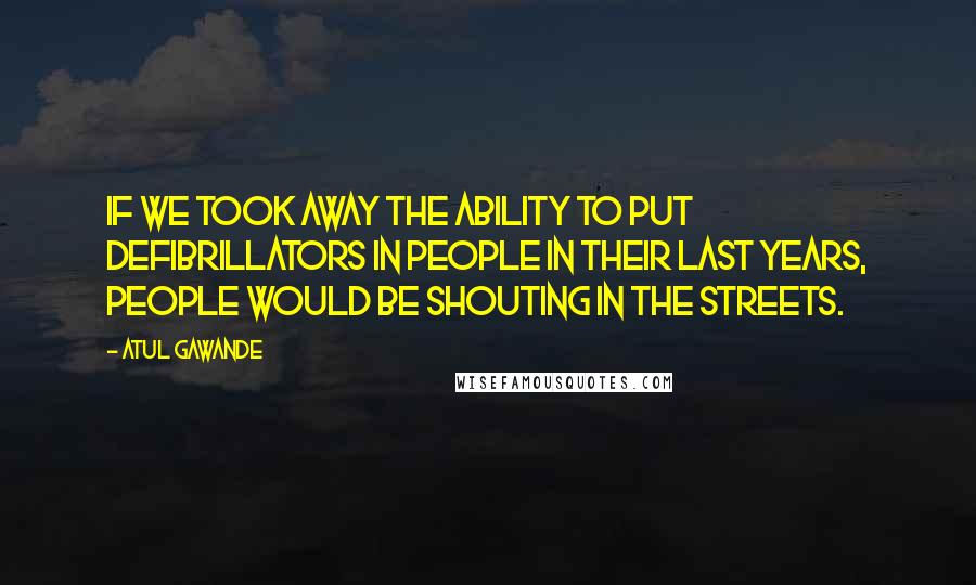 Atul Gawande Quotes: If we took away the ability to put defibrillators in people in their last years, people would be shouting in the streets.