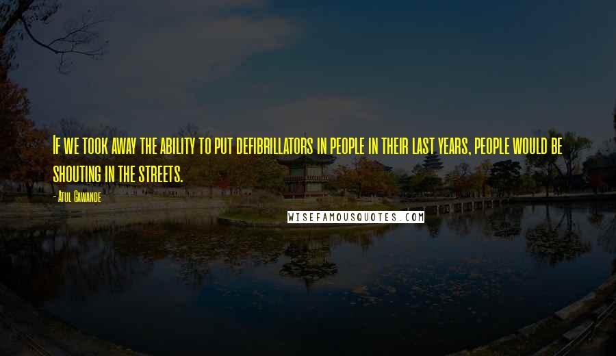 Atul Gawande Quotes: If we took away the ability to put defibrillators in people in their last years, people would be shouting in the streets.