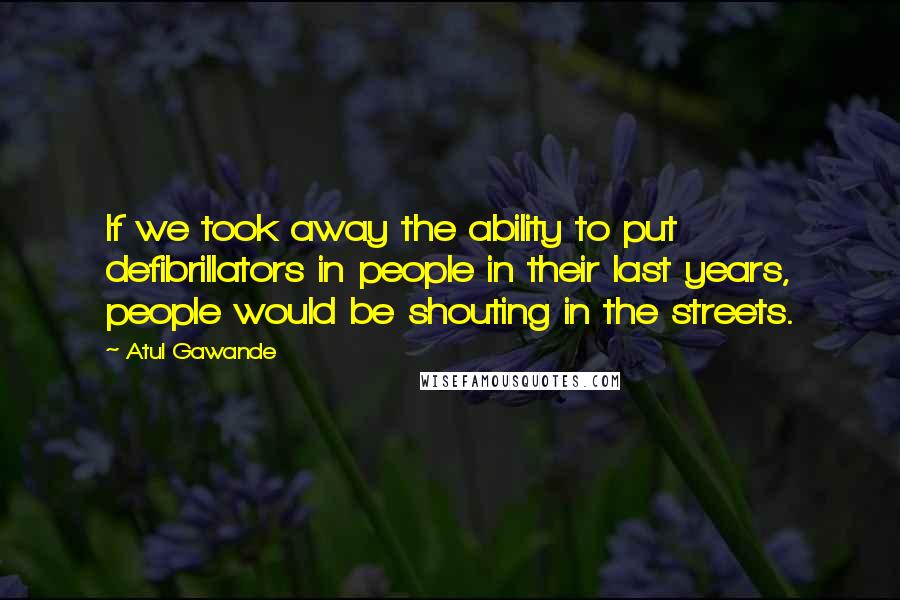 Atul Gawande Quotes: If we took away the ability to put defibrillators in people in their last years, people would be shouting in the streets.