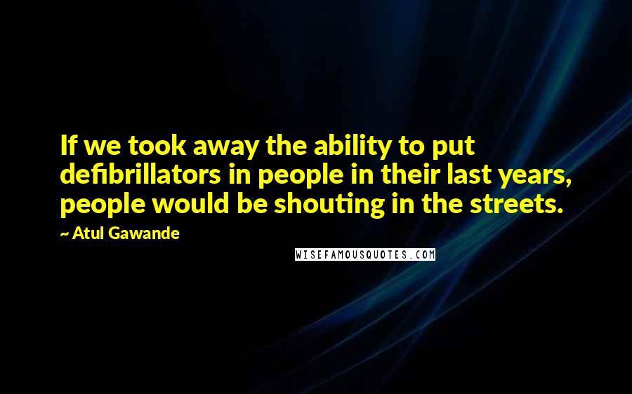 Atul Gawande Quotes: If we took away the ability to put defibrillators in people in their last years, people would be shouting in the streets.