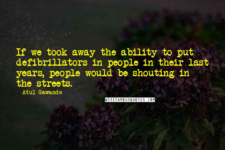 Atul Gawande Quotes: If we took away the ability to put defibrillators in people in their last years, people would be shouting in the streets.