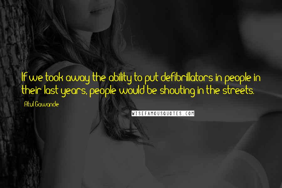 Atul Gawande Quotes: If we took away the ability to put defibrillators in people in their last years, people would be shouting in the streets.