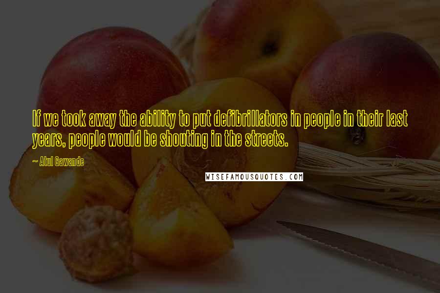 Atul Gawande Quotes: If we took away the ability to put defibrillators in people in their last years, people would be shouting in the streets.