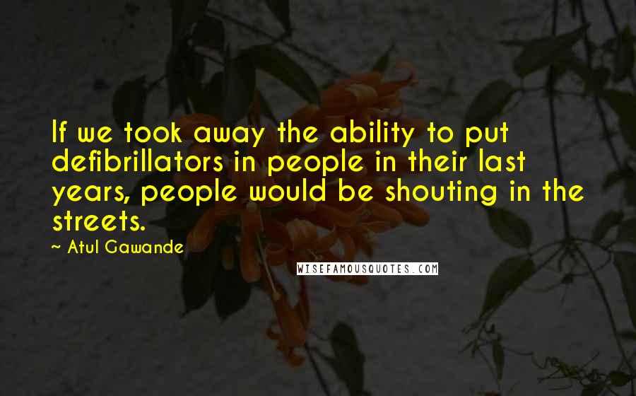 Atul Gawande Quotes: If we took away the ability to put defibrillators in people in their last years, people would be shouting in the streets.