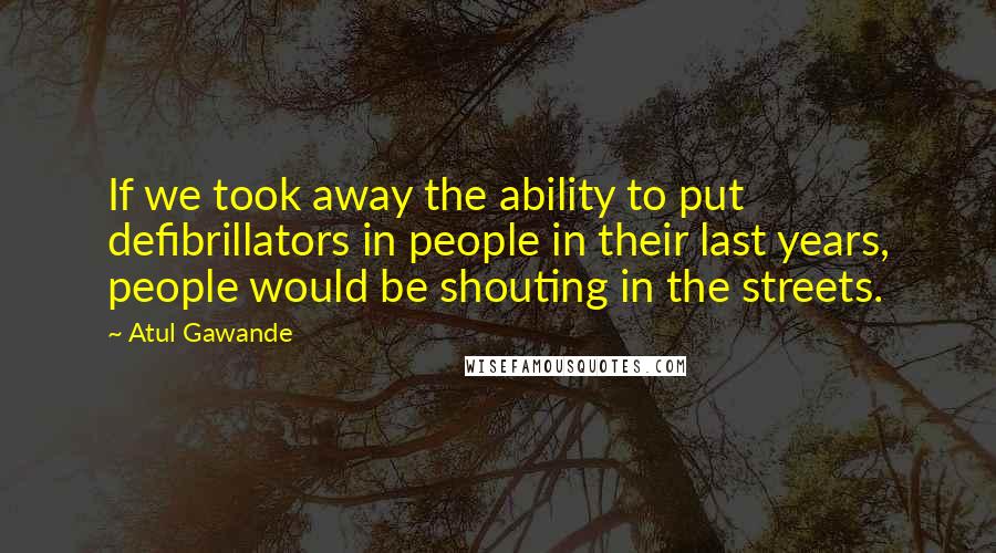 Atul Gawande Quotes: If we took away the ability to put defibrillators in people in their last years, people would be shouting in the streets.