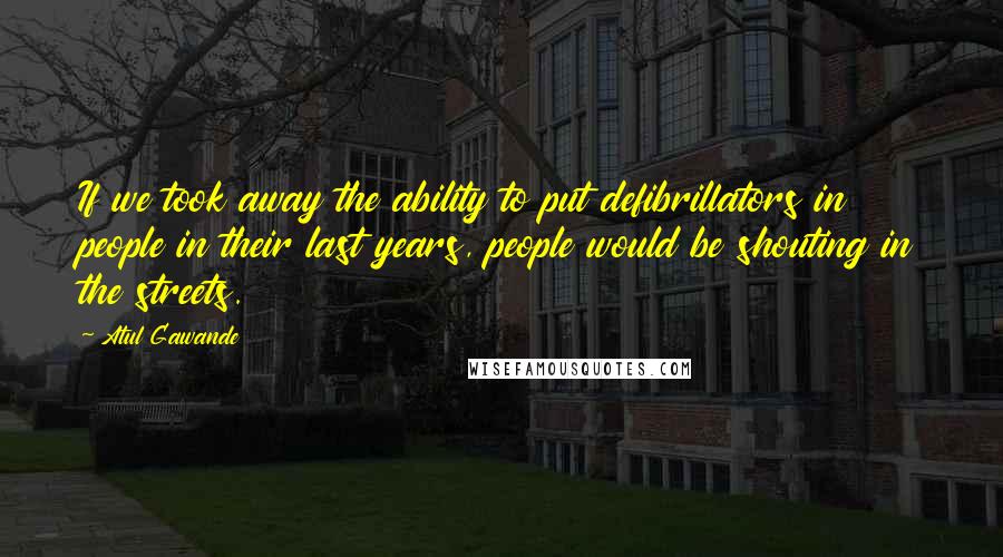 Atul Gawande Quotes: If we took away the ability to put defibrillators in people in their last years, people would be shouting in the streets.