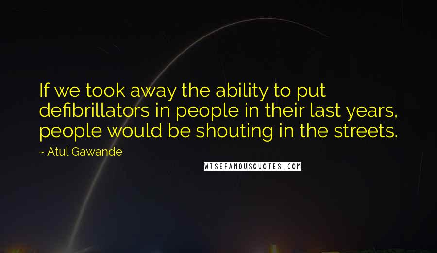 Atul Gawande Quotes: If we took away the ability to put defibrillators in people in their last years, people would be shouting in the streets.