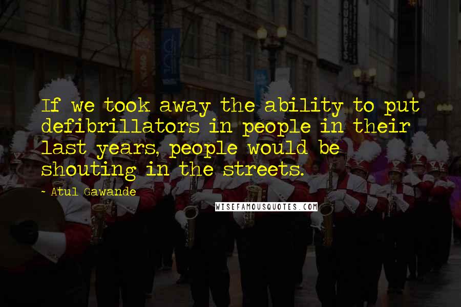 Atul Gawande Quotes: If we took away the ability to put defibrillators in people in their last years, people would be shouting in the streets.