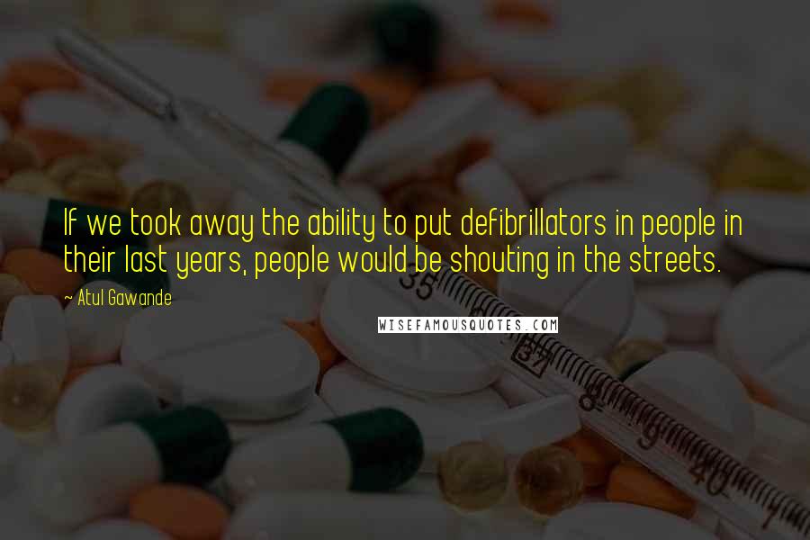 Atul Gawande Quotes: If we took away the ability to put defibrillators in people in their last years, people would be shouting in the streets.