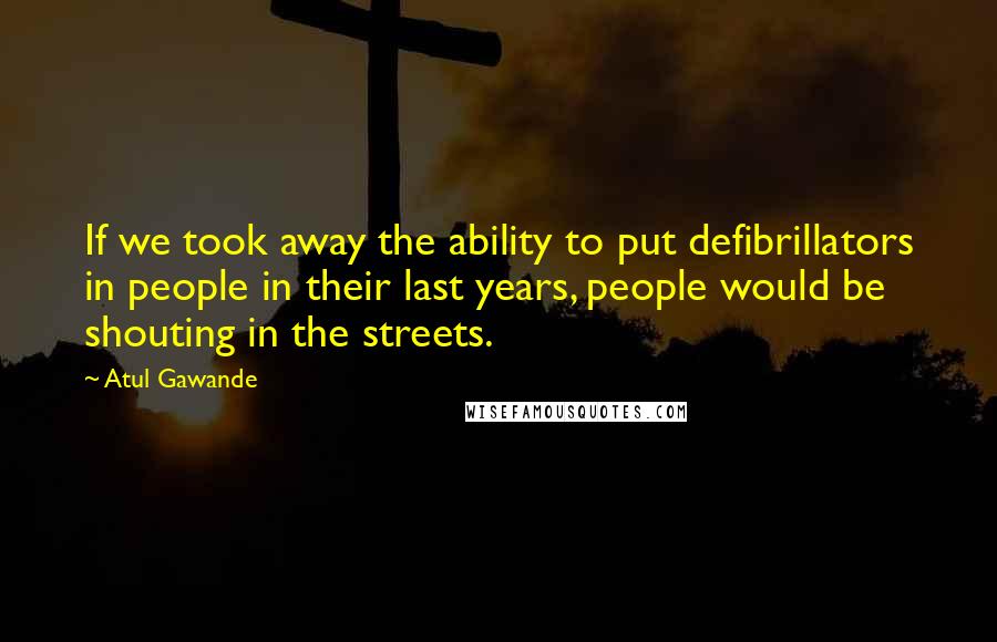 Atul Gawande Quotes: If we took away the ability to put defibrillators in people in their last years, people would be shouting in the streets.