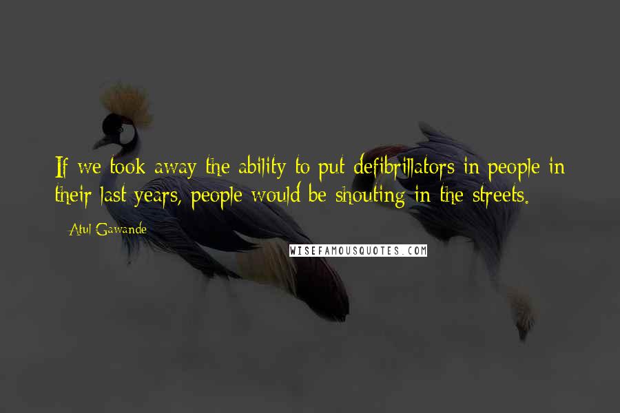 Atul Gawande Quotes: If we took away the ability to put defibrillators in people in their last years, people would be shouting in the streets.