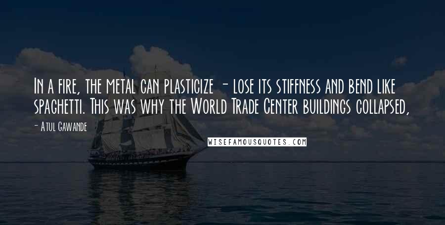 Atul Gawande Quotes: In a fire, the metal can plasticize - lose its stiffness and bend like spaghetti. This was why the World Trade Center buildings collapsed,