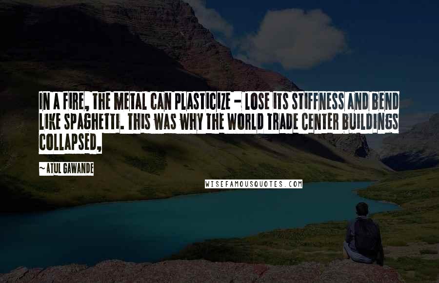 Atul Gawande Quotes: In a fire, the metal can plasticize - lose its stiffness and bend like spaghetti. This was why the World Trade Center buildings collapsed,