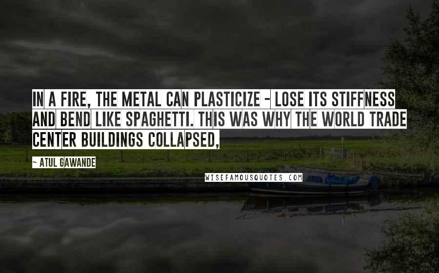 Atul Gawande Quotes: In a fire, the metal can plasticize - lose its stiffness and bend like spaghetti. This was why the World Trade Center buildings collapsed,