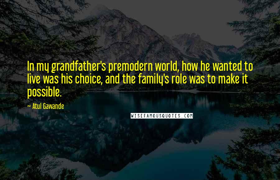 Atul Gawande Quotes: In my grandfather's premodern world, how he wanted to live was his choice, and the family's role was to make it possible.