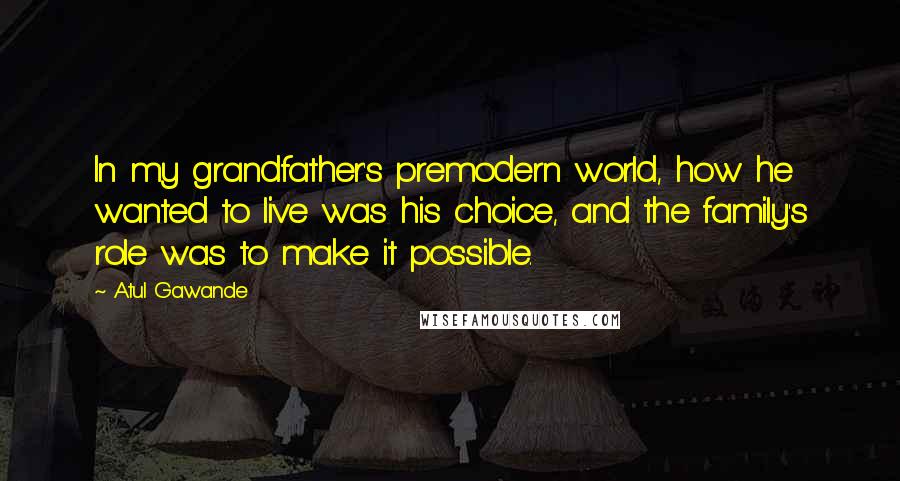 Atul Gawande Quotes: In my grandfather's premodern world, how he wanted to live was his choice, and the family's role was to make it possible.