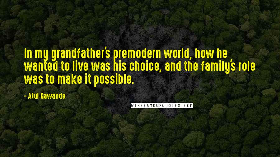 Atul Gawande Quotes: In my grandfather's premodern world, how he wanted to live was his choice, and the family's role was to make it possible.