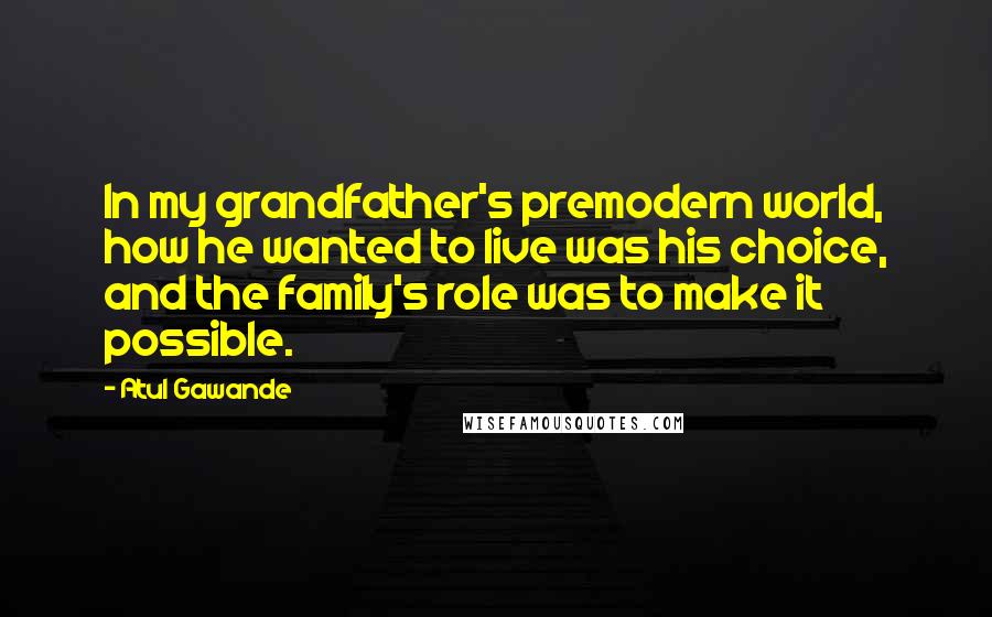 Atul Gawande Quotes: In my grandfather's premodern world, how he wanted to live was his choice, and the family's role was to make it possible.