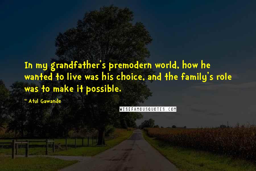 Atul Gawande Quotes: In my grandfather's premodern world, how he wanted to live was his choice, and the family's role was to make it possible.