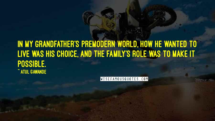 Atul Gawande Quotes: In my grandfather's premodern world, how he wanted to live was his choice, and the family's role was to make it possible.