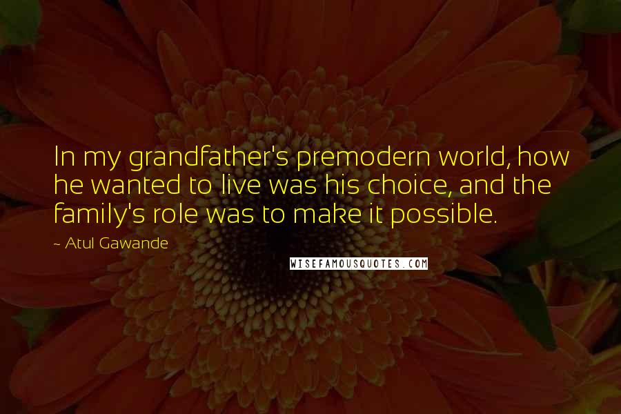 Atul Gawande Quotes: In my grandfather's premodern world, how he wanted to live was his choice, and the family's role was to make it possible.