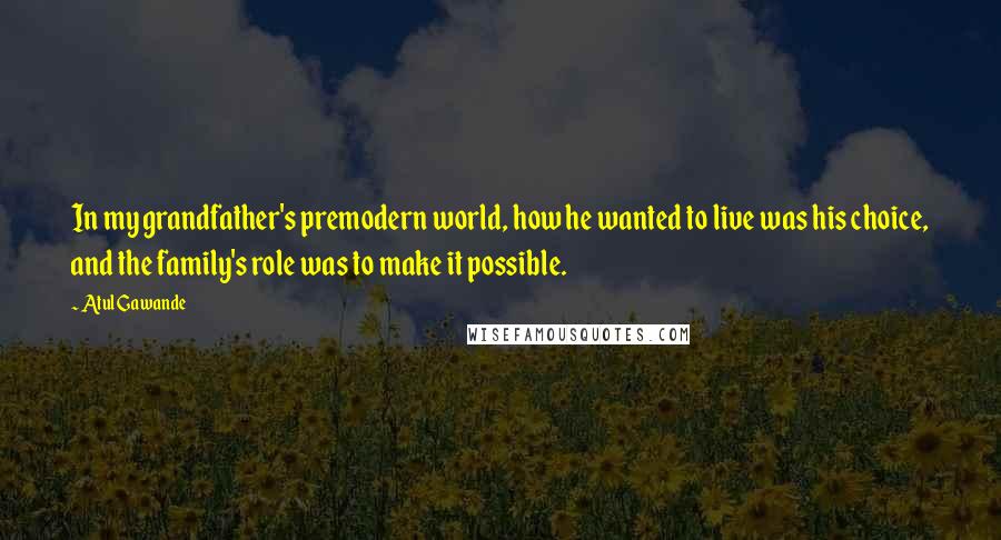 Atul Gawande Quotes: In my grandfather's premodern world, how he wanted to live was his choice, and the family's role was to make it possible.