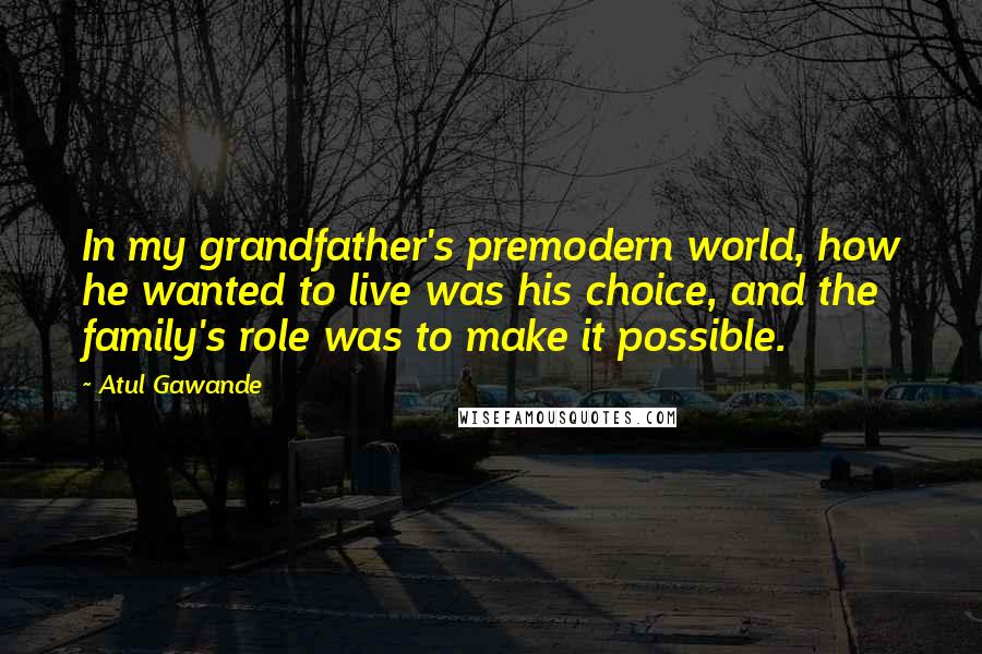 Atul Gawande Quotes: In my grandfather's premodern world, how he wanted to live was his choice, and the family's role was to make it possible.