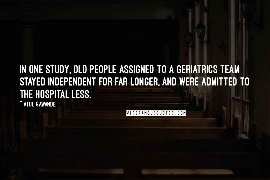 Atul Gawande Quotes: In one study, old people assigned to a geriatrics team stayed independent for far longer, and were admitted to the hospital less.