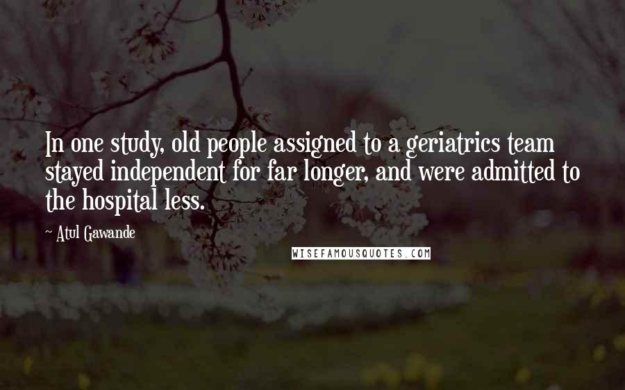 Atul Gawande Quotes: In one study, old people assigned to a geriatrics team stayed independent for far longer, and were admitted to the hospital less.