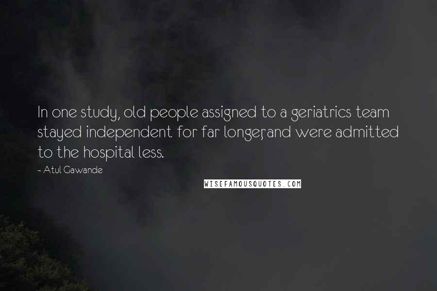 Atul Gawande Quotes: In one study, old people assigned to a geriatrics team stayed independent for far longer, and were admitted to the hospital less.