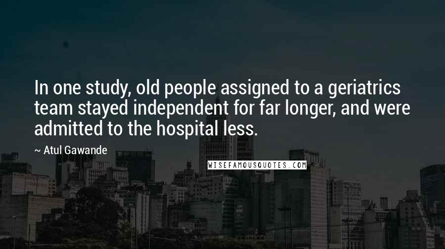 Atul Gawande Quotes: In one study, old people assigned to a geriatrics team stayed independent for far longer, and were admitted to the hospital less.