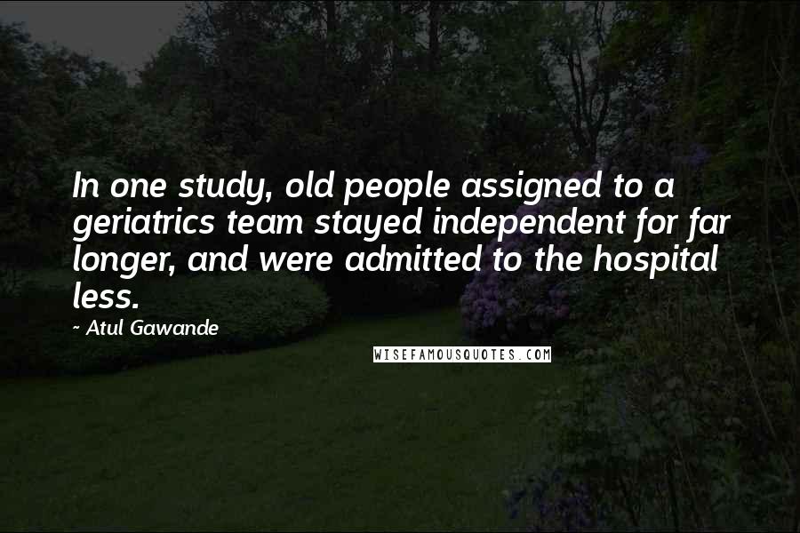 Atul Gawande Quotes: In one study, old people assigned to a geriatrics team stayed independent for far longer, and were admitted to the hospital less.